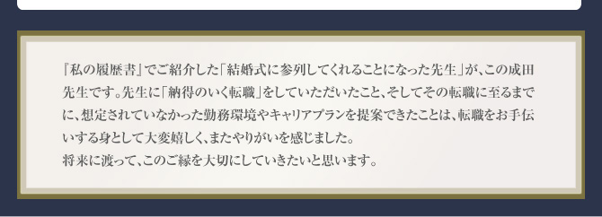 『私の履歴書』でご紹介した「結婚式に参列してくれることになった先生」が、この成田先生です。先生に「納得のいく転職」をしていただいたこと、そしてその転職に至るまでに、想定されていなかった勤務環境やキャリアプランを提案できたことは、転職をお手伝いする身として大変嬉しく、またやりがいを感じました。将来に渡って、このご縁を大切にしていきたいと思います。