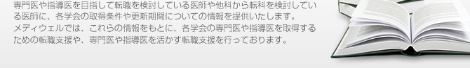 専門医や指導医を目指して転職を検討している医師や他科から転科を検討している医師に、各学会の取得条件や更新期間についての情報を提供します。メディウェルでは、これらの情報をもとに、各学会の専門医や指導医を取得するための転職支援や、専門医や指導医を活かす転職支援を行っております。